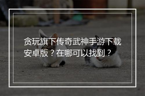 贪玩旗下传奇武神手游下载安卓版？在哪可以找到？