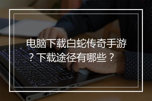 电脑下载白蛇传奇手游？下载途径有哪些？