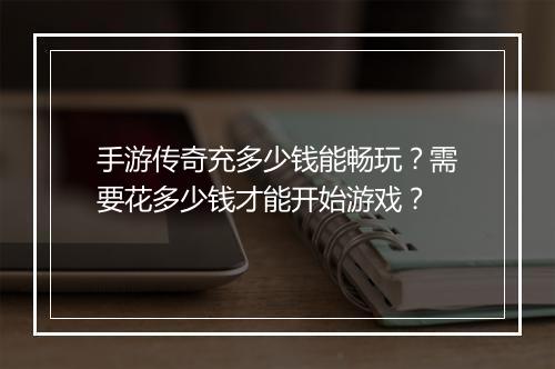 手游传奇充多少钱能畅玩？需要花多少钱才能开始游戏？