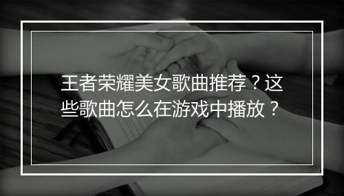 王者荣耀美女歌曲推荐？这些歌曲怎么在游戏中播放？
