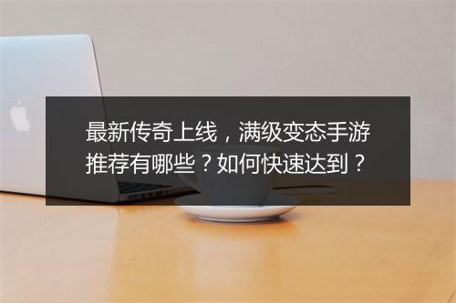 最新传奇上线，满级变态手游推荐有哪些？如何快速达到？