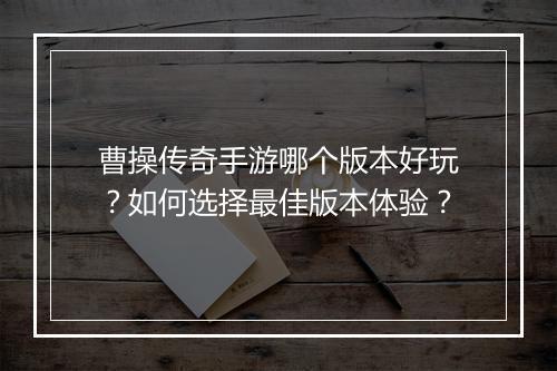 曹操传奇手游哪个版本好玩？如何选择最佳版本体验？