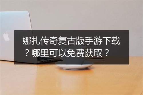 娜扎传奇复古版手游下载？哪里可以免费获取？