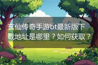 玄仙传奇手游bt最新版下载地址是哪里？如何获取？