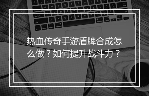热血传奇手游盾牌合成怎么做？如何提升战斗力？