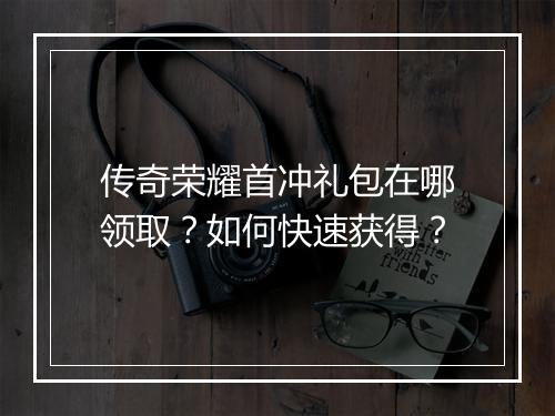 传奇荣耀首冲礼包在哪领取？如何快速获得？