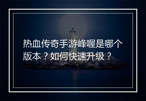 热血传奇手游峰喔是哪个版本？如何快速升级？