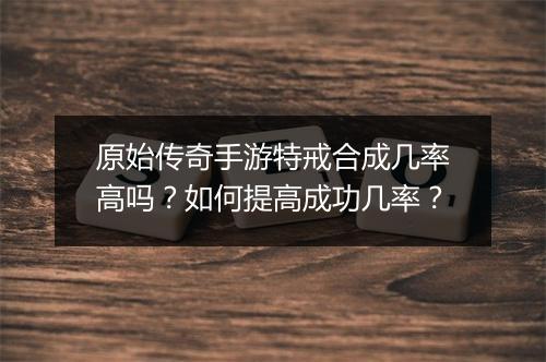 原始传奇手游特戒合成几率高吗?如何提高成功几率?