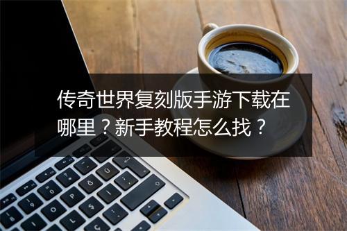 传奇世界复刻版手游下载在哪里？新手教程怎么找？