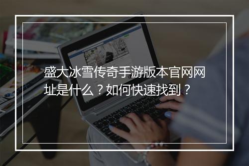 盛大冰雪传奇手游版本官网网址是什么？如何快速找到？