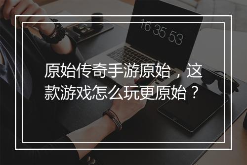 原始传奇手游原始，这款游戏怎么玩更原始？