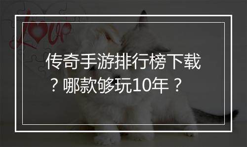 传奇手游排行榜下载？哪款够玩10年？