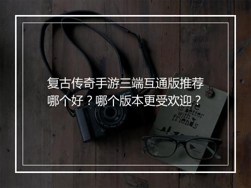 复古传奇手游三端互通版推荐哪个好？哪个版本更受欢迎？