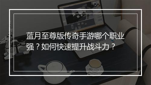 蓝月至尊版传奇手游哪个职业强？如何快速提升战斗力？
