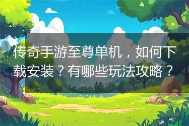 传奇手游至尊单机，如何下载安装？有哪些玩法攻略？