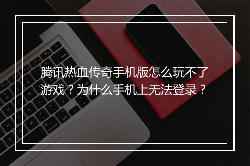 腾讯热血传奇手机版怎么玩不了游戏？为什么手机上无法登录？