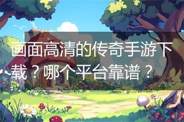 画面高清的传奇手游下载？哪个平台靠谱？