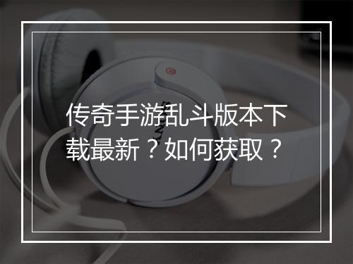 传奇手游乱斗版本下载最新？如何获取？