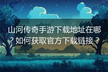 山河传奇手游下载地址在哪？如何获取官方下载链接？