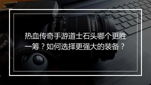 热血传奇手游道士石头哪个更胜一筹？如何选择更强大的装备？