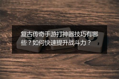 复古传奇手游打神器技巧有哪些？如何快速提升战斗力？