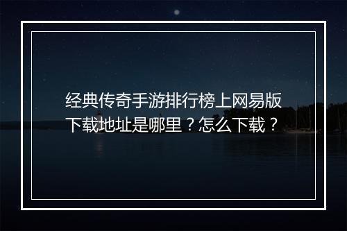 经典传奇手游排行榜上网易版下载地址是哪里？怎么下载？