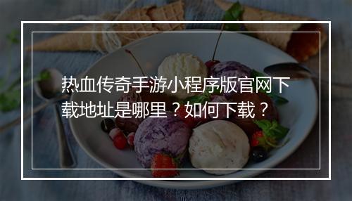 热血传奇手游小程序版官网下载地址是哪里？如何下载？