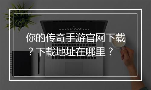 你的传奇手游官网下载？下载地址在哪里？