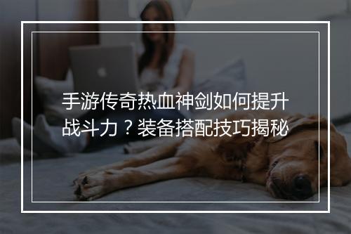 手游传奇热血神剑如何提升战斗力？装备搭配技巧揭秘
