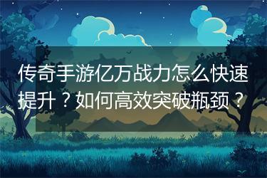 传奇手游亿万战力怎么快速提升？如何高效突破瓶颈？