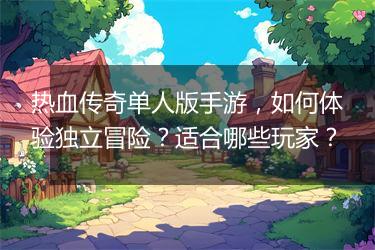 热血传奇单人版手游，如何体验独立冒险？适合哪些玩家？