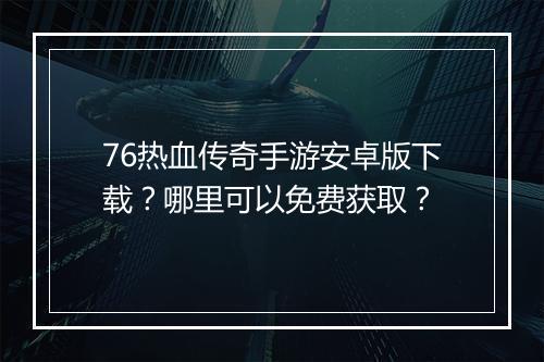 76热血传奇手游安卓版下载？哪里可以免费获取？