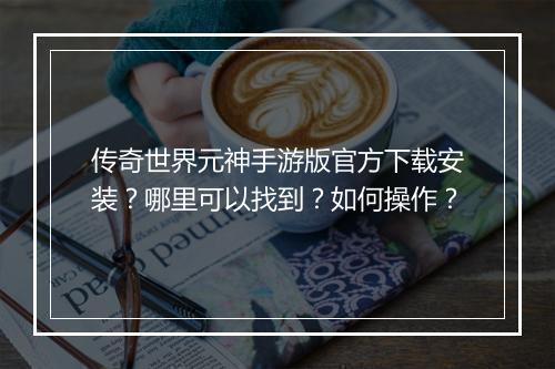 传奇世界元神手游版官方下载安装？哪里可以找到？如何操作？