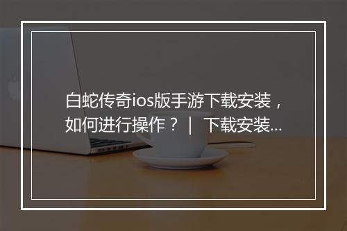 白蛇传奇ios版手游下载安装，如何进行操作？｜ 下载安装教程分享