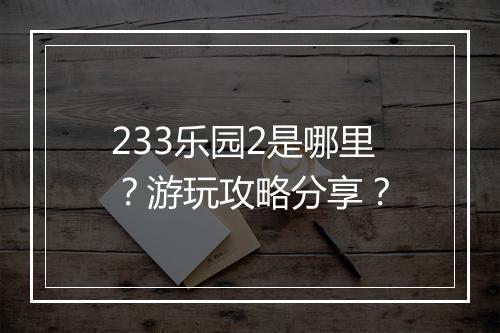 233乐园2是哪里？游玩攻略分享？