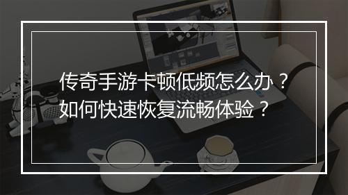 传奇手游卡顿低频怎么办？如何快速恢复流畅体验？