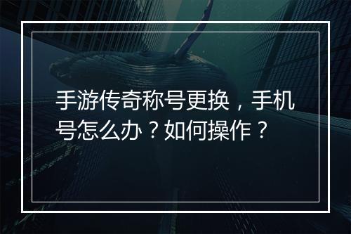 手游传奇称号更换，手机号怎么办？如何操作？
