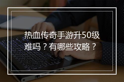 热血传奇手游升50级难吗？有哪些攻略？