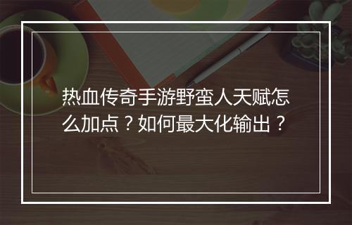 热血传奇手游野蛮人天赋怎么加点？如何最大化输出？