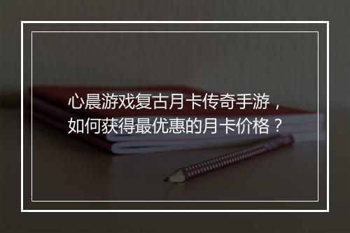 心晨游戏复古月卡传奇手游，如何获得最优惠的月卡价格？