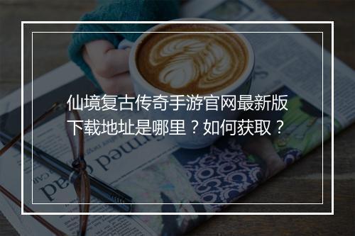 仙境复古传奇手游官网最新版下载地址是哪里?如何获取?