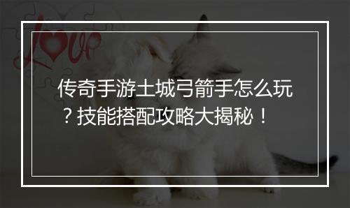 传奇手游土城弓箭手怎么玩？技能搭配攻略大揭秘！