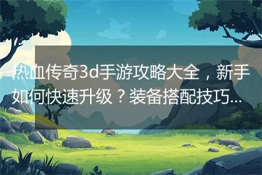 热血传奇3d手游攻略大全，新手如何快速升级？装备搭配技巧揭秘？