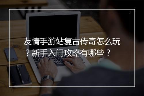 友情手游站复古传奇怎么玩？新手入门攻略有哪些？