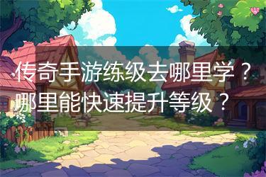 传奇手游练级去哪里学？哪里能快速提升等级？
