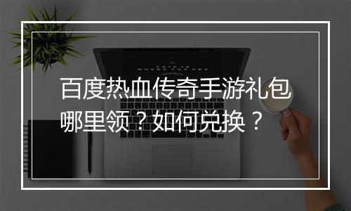 百度热血传奇手游礼包哪里领？如何兑换？