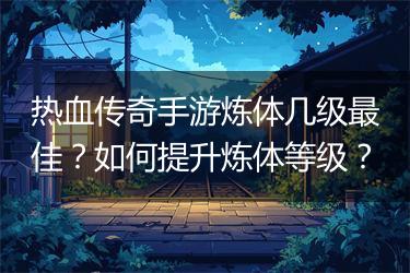 热血传奇手游炼体几级最佳？如何提升炼体等级？