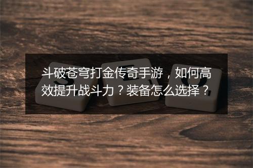 斗破苍穹打金传奇手游，如何高效提升战斗力？装备怎么选择？