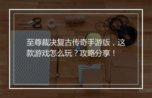 至尊裁决复古传奇手游版，这款游戏怎么玩？攻略分享！