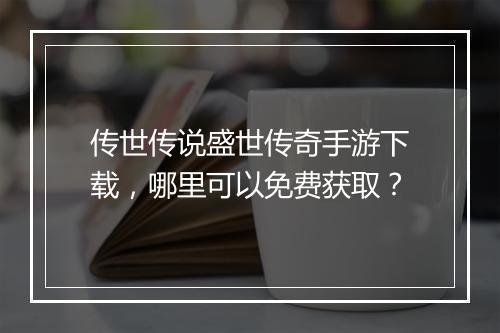传世传说盛世传奇手游下载，哪里可以免费获取？